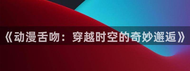 2026汗汗漫画在线阅读：《动漫舌吻：穿越时空的奇妙邂逅》